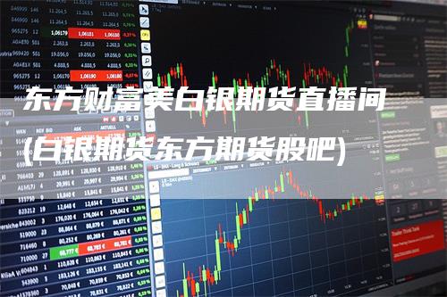东方财富美白银期货直播间(白银期货东方期货股吧)