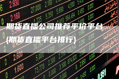 期货直播公司推荐平价平台(期货直播平台排行)
