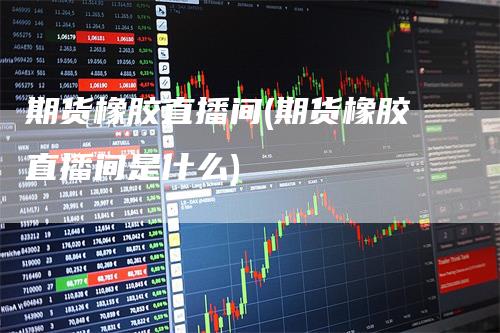 期货橡胶直播间(期货橡胶直播间是什么)