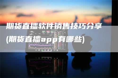 期货直播软件销售技巧分享(期货直播app有哪些)