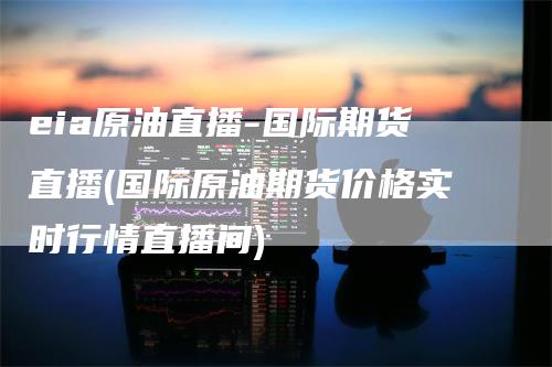 eia原油直播-国际期货直播(国际原油期货价格实时行情直播间)