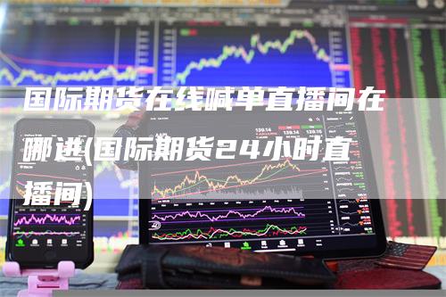 国际期货在线喊单直播间在哪进(国际期货24小时直播间)