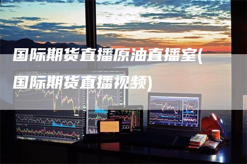 国际期货直播原油直播室(国际期货直播视频)