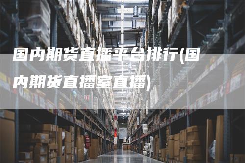 国内期货直播平台排行(国内期货直播室直播)