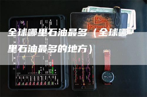 全球哪里石油最多（全球哪里石油最多的地方）