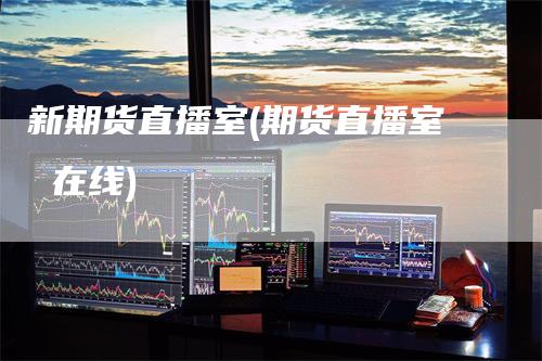 新期货直播室(期货直播室 在线)