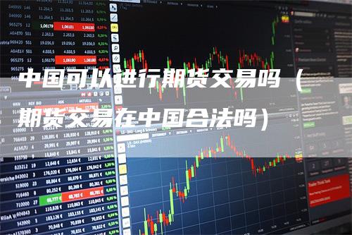 中国可以进行期货交易吗（期货交易在中国合法吗）