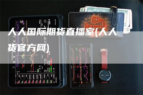 人人国际期货直播室(人人货官方网)