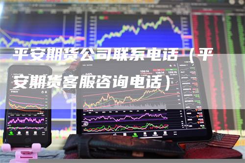 平安期货公司联系电话（平安期货客服咨询电话）
