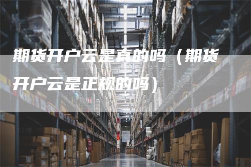 期货开户云是真的吗（期货开户云是正规的吗）