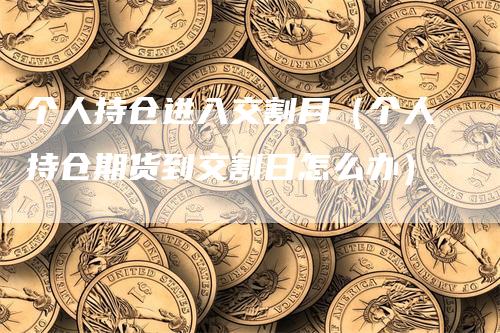 个人持仓进入交割月（个人持仓期货到交割日怎么办）