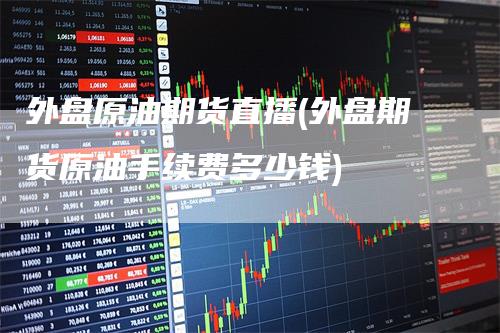 外盘原油期货直播(外盘期货原油手续费多少钱)