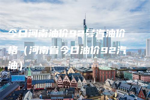 今日河南油价92号汽油价格（河南省今日油价92汽油）
