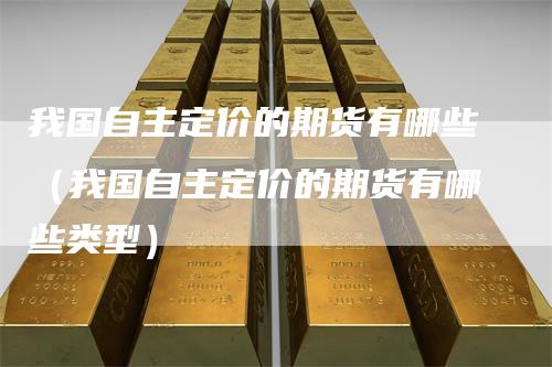 我国自主定价的期货有哪些（我国自主定价的期货有哪些类型）