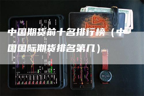中国期货前十名排行榜（中国国际期货排名第几）