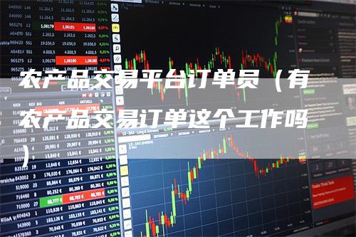 农产品交易平台订单员（有农产品交易订单这个工作吗）
