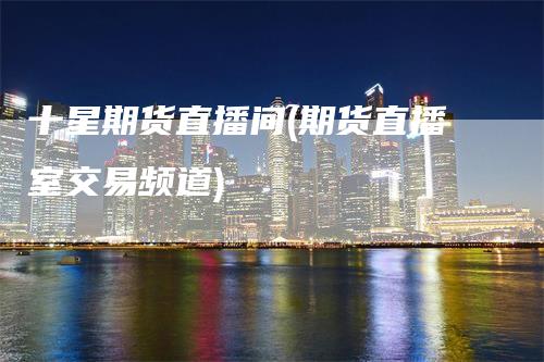 十星期货直播间(期货直播室交易频道)