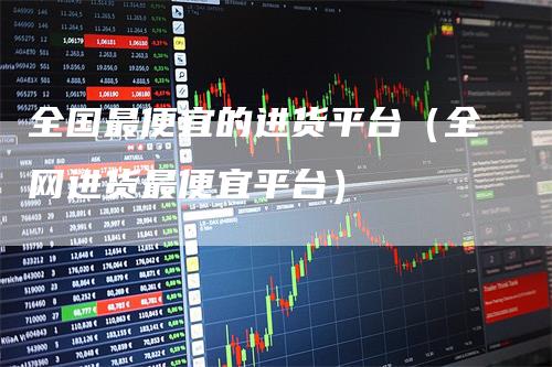 全国最便宜的进货平台（全网进货最便宜平台）
