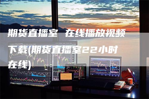 期货直播室 在线播放视频下载(期货直播室22小时在线)