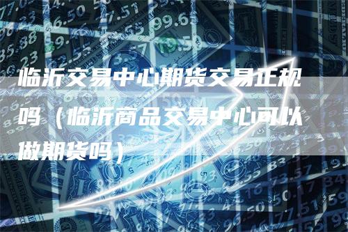 临沂交易中心期货交易正规吗（临沂商品交易中心可以做期货吗）