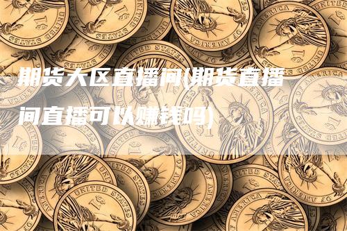 期货大区直播间(期货直播间直播可以赚钱吗)