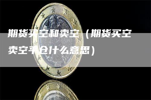 期货买空和卖空（期货买空卖空平仓什么意思）