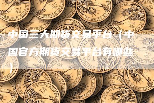 中国三大期货交易平台（中国官方期货交易平台有哪些）