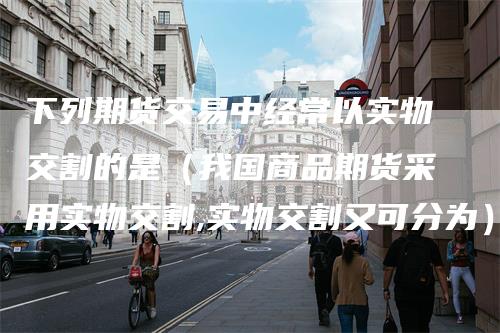 下列期货交易中经常以实物交割的是（我国商品期货采用实物交割,实物交割又可分为）