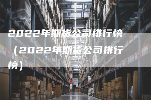 2022年期货公司排行榜（2022年期货公司排行榜）