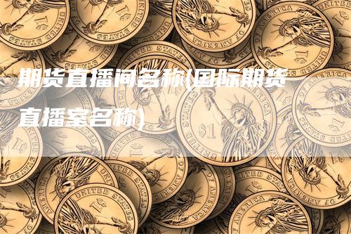 期货直播间名称(国际期货直播室名称)