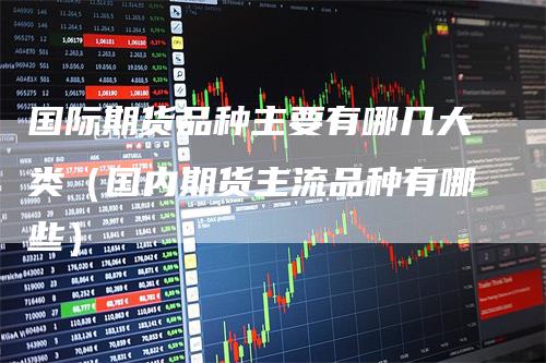 国际期货品种主要有哪几大类（国内期货主流品种有哪些）
