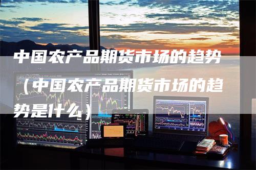 中国农产品期货市场的趋势（中国农产品期货市场的趋势是什么）