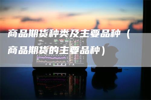 商品期货种类及主要品种（商品期货的主要品种）
