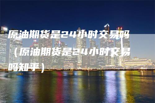 原油期货是24小时交易吗（原油期货是24小时交易吗知乎）