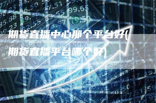 期货直播中心那个平台好(期货直播平台哪个好)