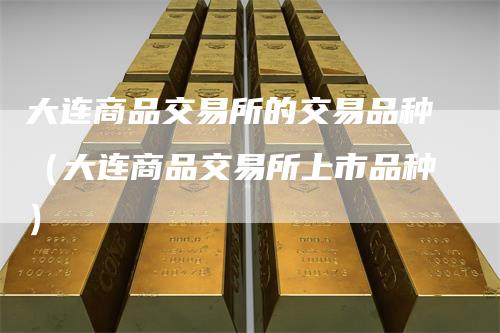 大连商品交易所的交易品种（大连商品交易所上市品种）