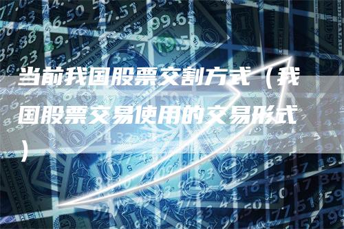 当前我国股票交割方式（我国股票交易使用的交易形式）