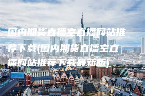 国内期货直播室直播网站推荐下载(国内期货直播室直播网站推荐下载最新版)