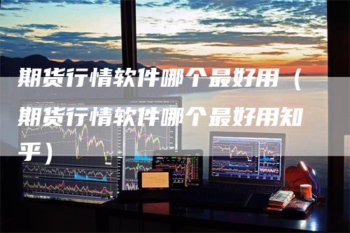 期货行情软件哪个最好用（期货行情软件哪个最好用知乎）