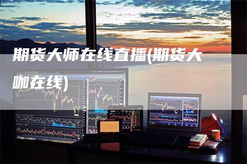 期货大师在线直播(期货大咖在线)