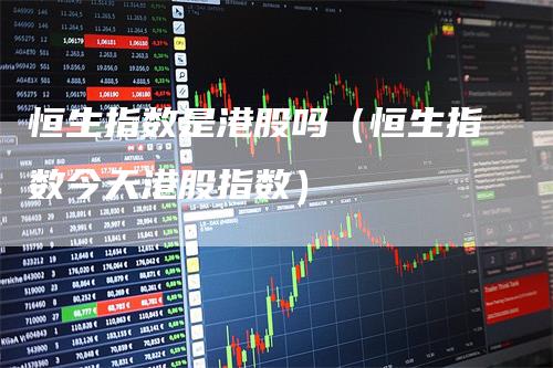 恒生指数是港股吗（恒生指数今天港股指数）