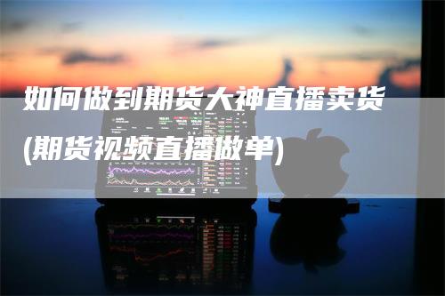 如何做到期货大神直播卖货(期货视频直播做单)