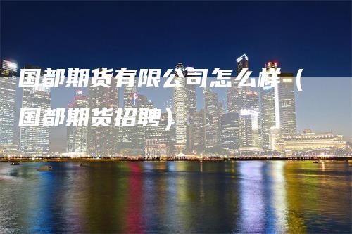 国都期货有限公司怎么样（国都期货招聘）