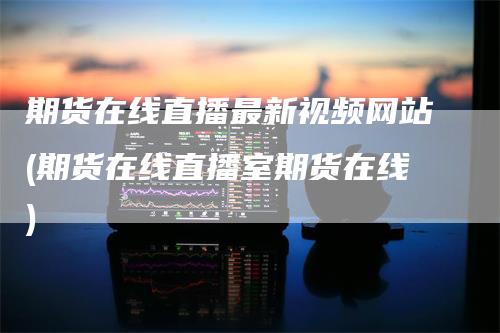 期货在线直播最新视频网站(期货在线直播室期货在线)
