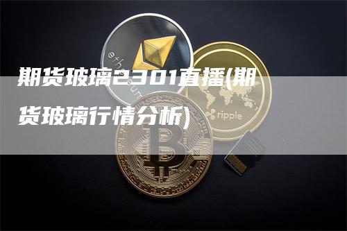 期货玻璃2301直播(期货玻璃行情分析)