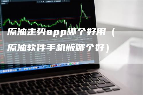 原油走势app哪个好用（原油软件手机版哪个好）