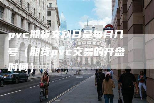 pvc期货交割日是每月几号（期货pvc交易的开盘时间）