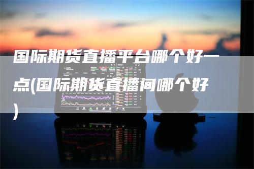 国际期货直播平台哪个好一点(国际期货直播间哪个好)