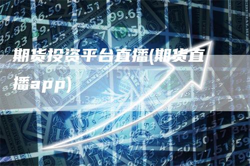 期货投资平台直播(期货直播app)