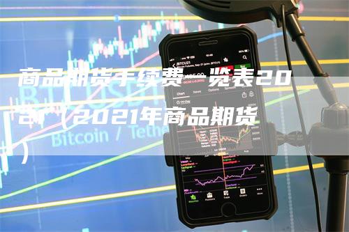 商品期货手续费一览表2021（2021年商品期货）